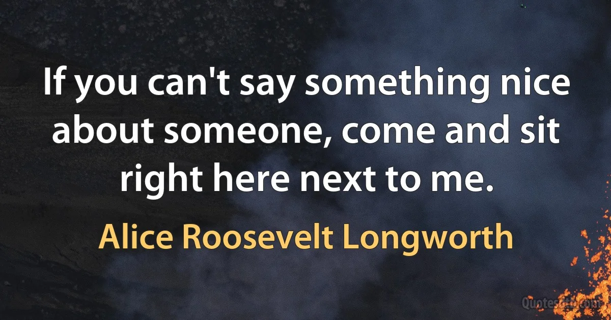 If you can't say something nice about someone, come and sit right here next to me. (Alice Roosevelt Longworth)