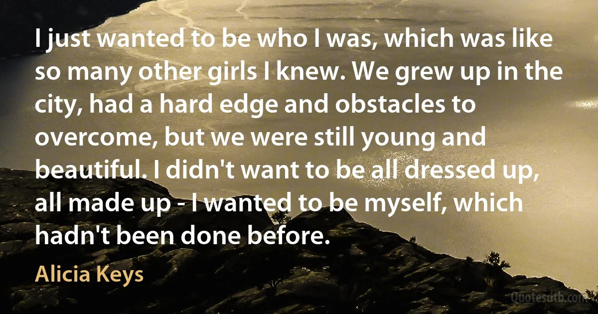 I just wanted to be who I was, which was like so many other girls I knew. We grew up in the city, had a hard edge and obstacles to overcome, but we were still young and beautiful. I didn't want to be all dressed up, all made up - I wanted to be myself, which hadn't been done before. (Alicia Keys)