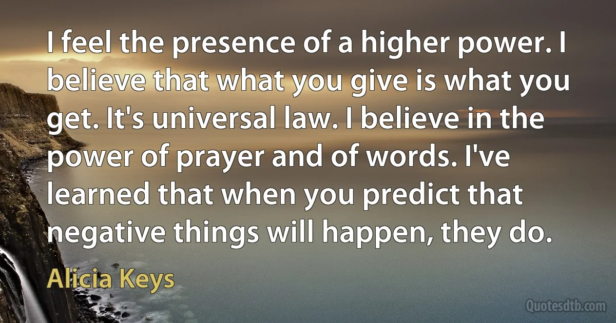 I feel the presence of a higher power. I believe that what you give is what you get. It's universal law. I believe in the power of prayer and of words. I've learned that when you predict that negative things will happen, they do. (Alicia Keys)