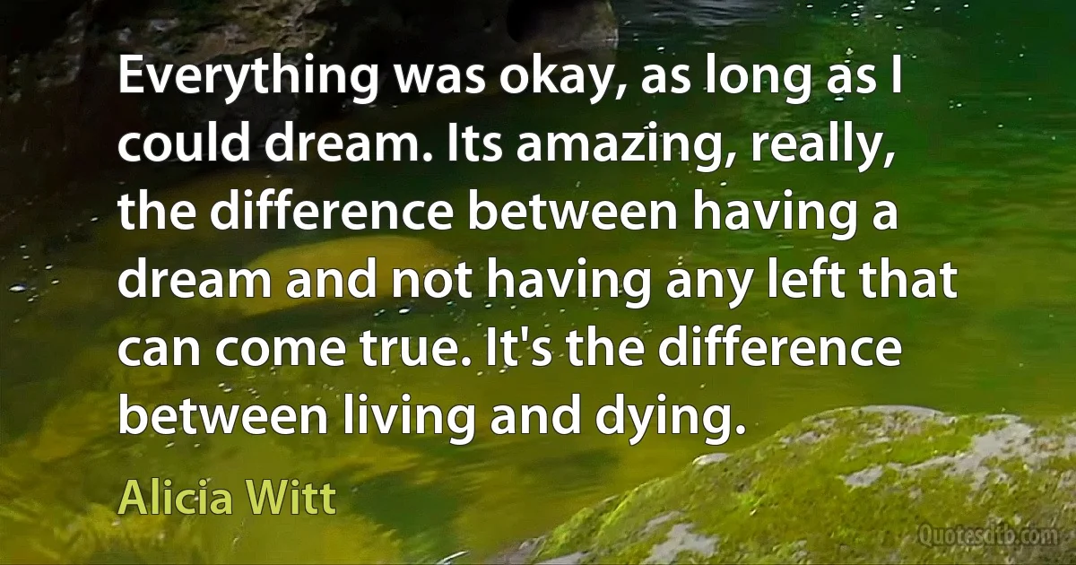 Everything was okay, as long as I could dream. Its amazing, really, the difference between having a dream and not having any left that can come true. It's the difference between living and dying. (Alicia Witt)