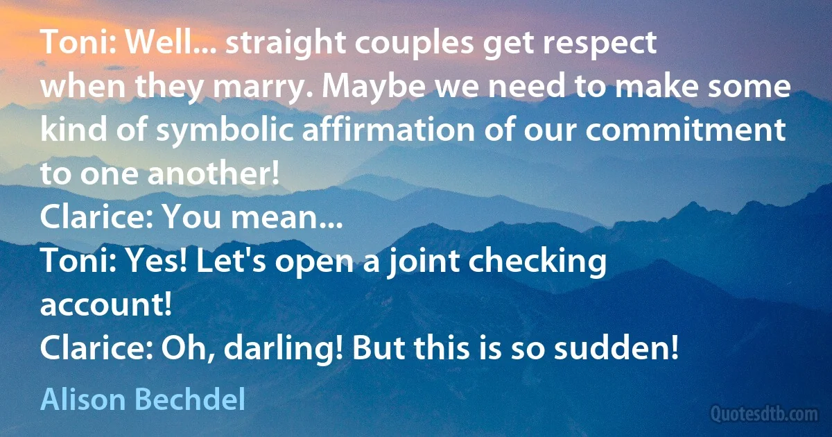 Toni: Well... straight couples get respect when they marry. Maybe we need to make some kind of symbolic affirmation of our commitment to one another!
Clarice: You mean...
Toni: Yes! Let's open a joint checking account!
Clarice: Oh, darling! But this is so sudden! (Alison Bechdel)