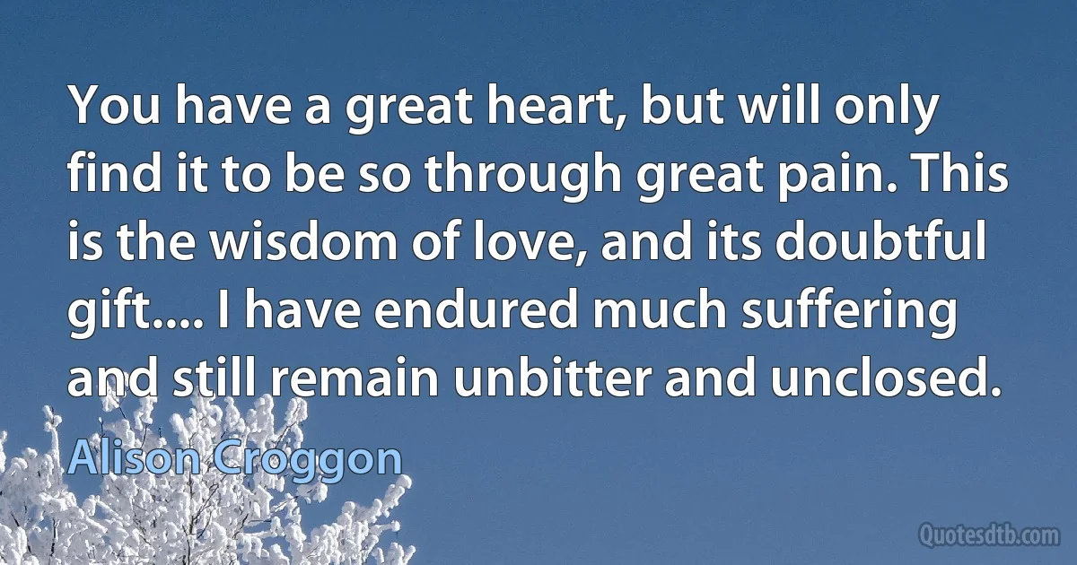 You have a great heart, but will only find it to be so through great pain. This is the wisdom of love, and its doubtful gift.... I have endured much suffering and still remain unbitter and unclosed. (Alison Croggon)