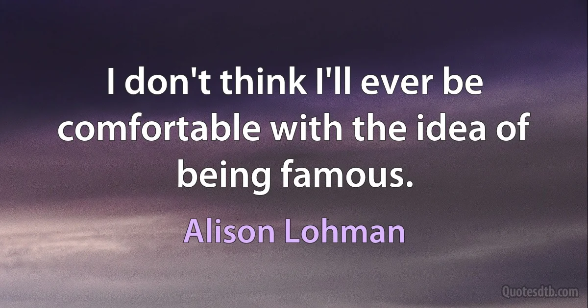 I don't think I'll ever be comfortable with the idea of being famous. (Alison Lohman)