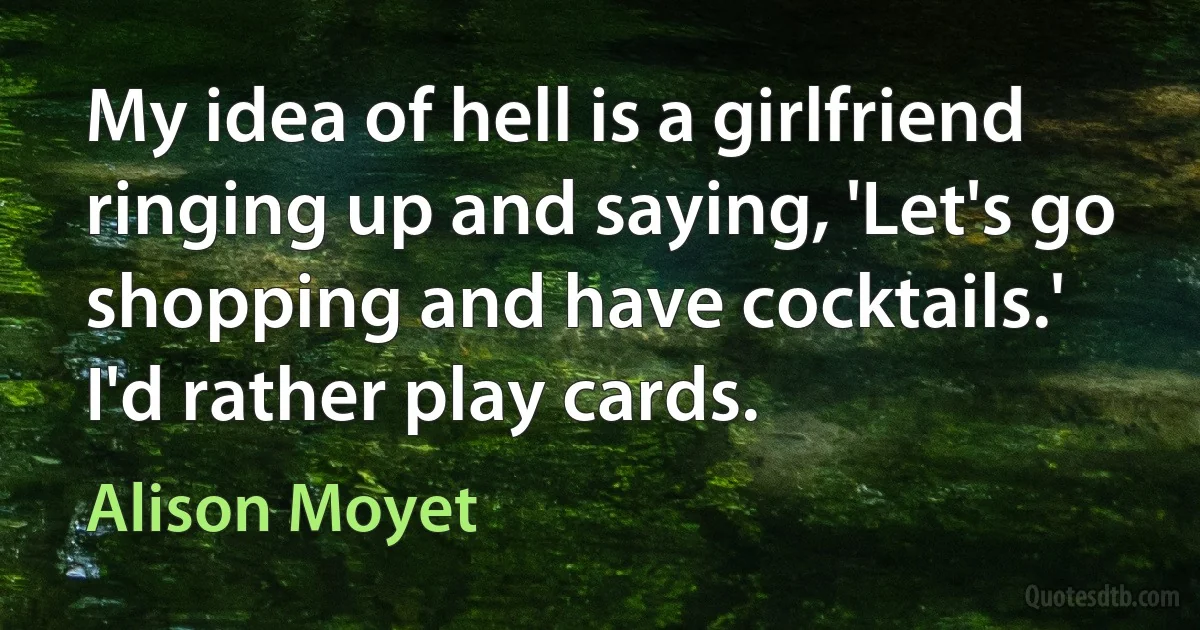 My idea of hell is a girlfriend ringing up and saying, 'Let's go shopping and have cocktails.' I'd rather play cards. (Alison Moyet)