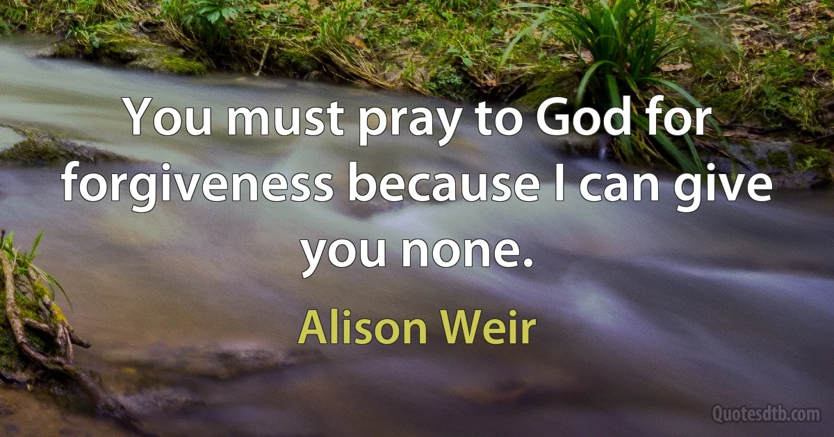 You must pray to God for forgiveness because I can give you none. (Alison Weir)