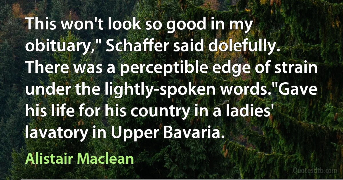 This won't look so good in my obituary," Schaffer said dolefully. There was a perceptible edge of strain under the lightly-spoken words."Gave his life for his country in a ladies' lavatory in Upper Bavaria. (Alistair Maclean)