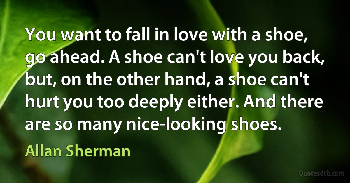 You want to fall in love with a shoe, go ahead. A shoe can't love you back, but, on the other hand, a shoe can't hurt you too deeply either. And there are so many nice-looking shoes. (Allan Sherman)