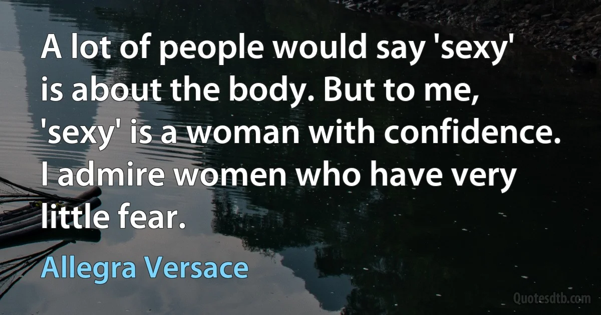 A lot of people would say 'sexy' is about the body. But to me, 'sexy' is a woman with confidence. I admire women who have very little fear. (Allegra Versace)