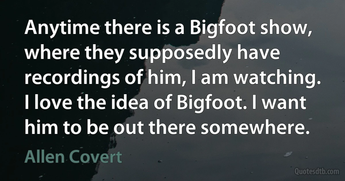 Anytime there is a Bigfoot show, where they supposedly have recordings of him, I am watching. I love the idea of Bigfoot. I want him to be out there somewhere. (Allen Covert)