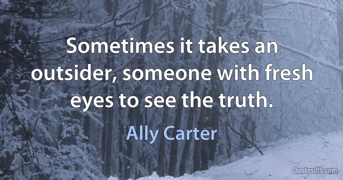 Sometimes it takes an outsider, someone with fresh eyes to see the truth. (Ally Carter)