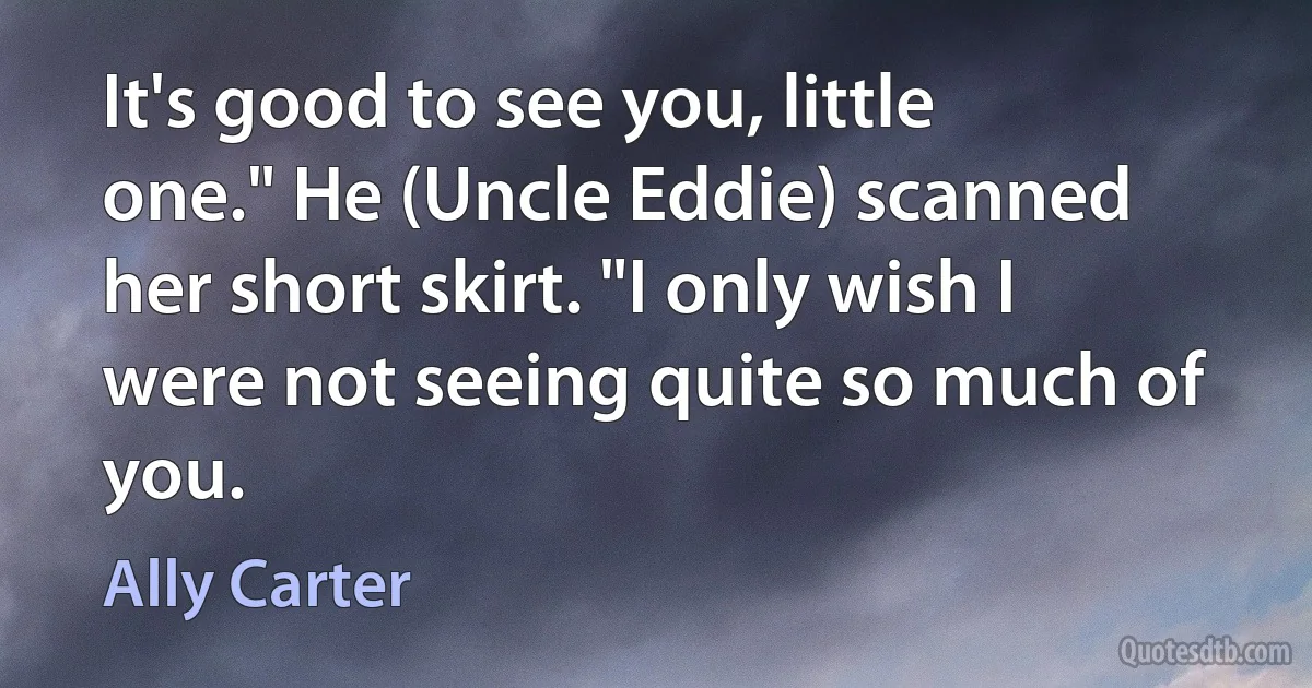 It's good to see you, little one." He (Uncle Eddie) scanned her short skirt. "I only wish I were not seeing quite so much of you. (Ally Carter)