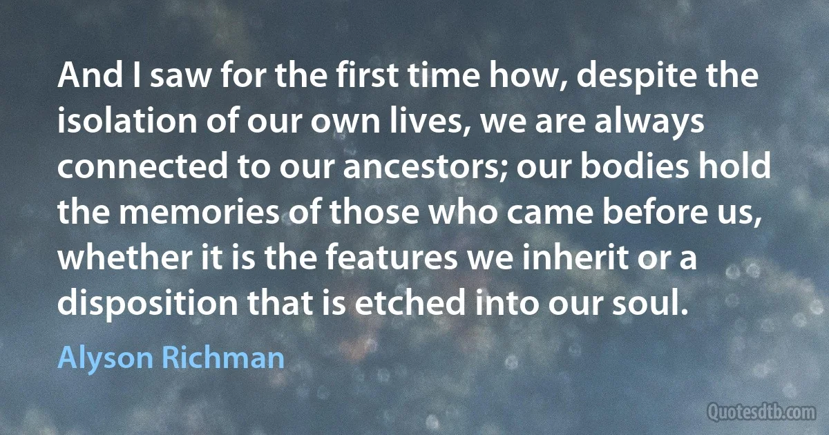 And I saw for the first time how, despite the isolation of our own lives, we are always connected to our ancestors; our bodies hold the memories of those who came before us, whether it is the features we inherit or a disposition that is etched into our soul. (Alyson Richman)