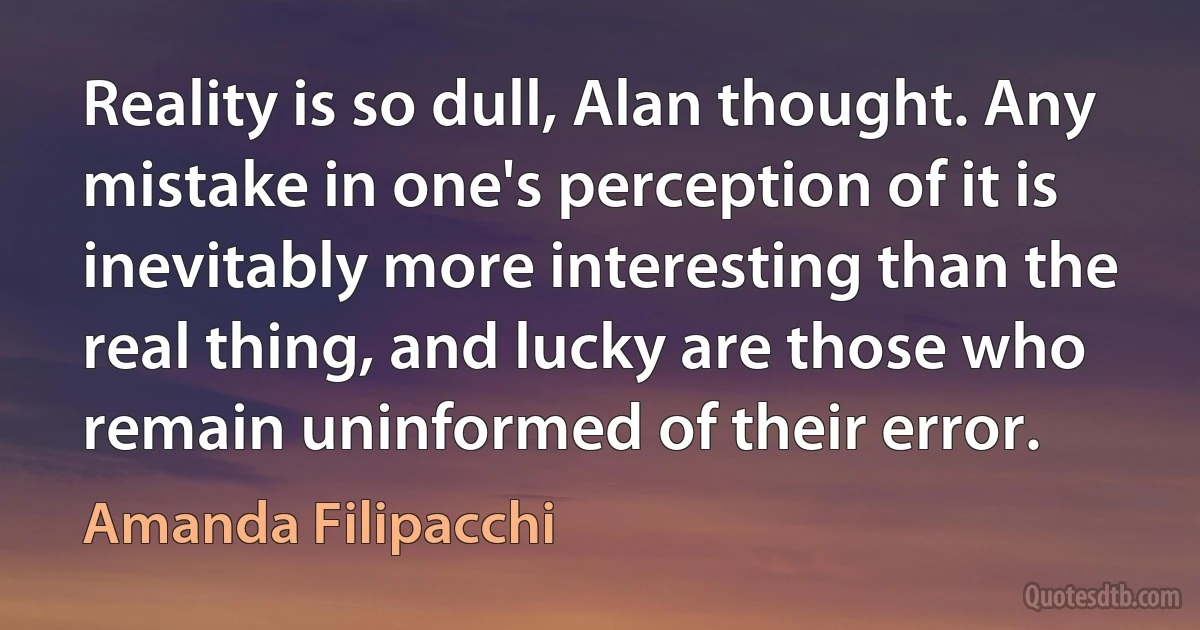 Reality is so dull, Alan thought. Any mistake in one's perception of it is inevitably more interesting than the real thing, and lucky are those who remain uninformed of their error. (Amanda Filipacchi)