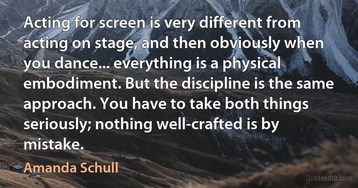 Acting for screen is very different from acting on stage, and then obviously when you dance... everything is a physical embodiment. But the discipline is the same approach. You have to take both things seriously; nothing well-crafted is by mistake. (Amanda Schull)