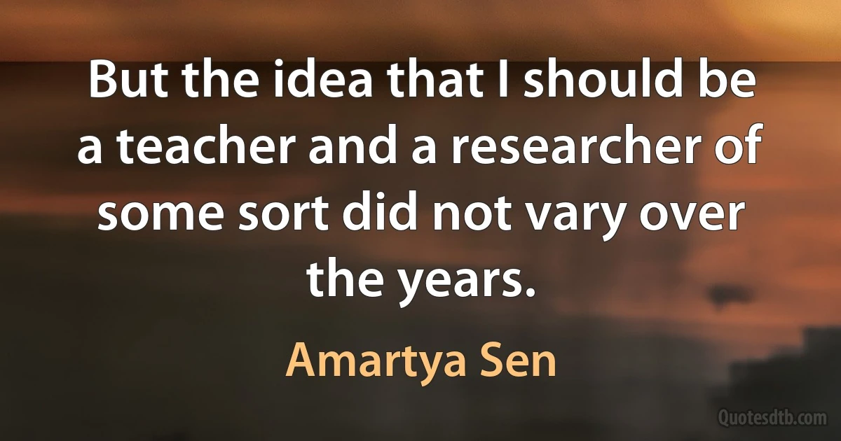 But the idea that I should be a teacher and a researcher of some sort did not vary over the years. (Amartya Sen)