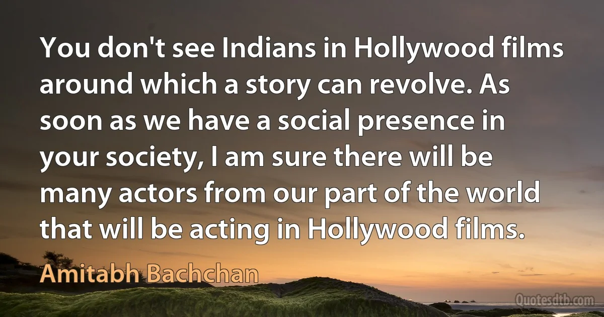 You don't see Indians in Hollywood films around which a story can revolve. As soon as we have a social presence in your society, I am sure there will be many actors from our part of the world that will be acting in Hollywood films. (Amitabh Bachchan)