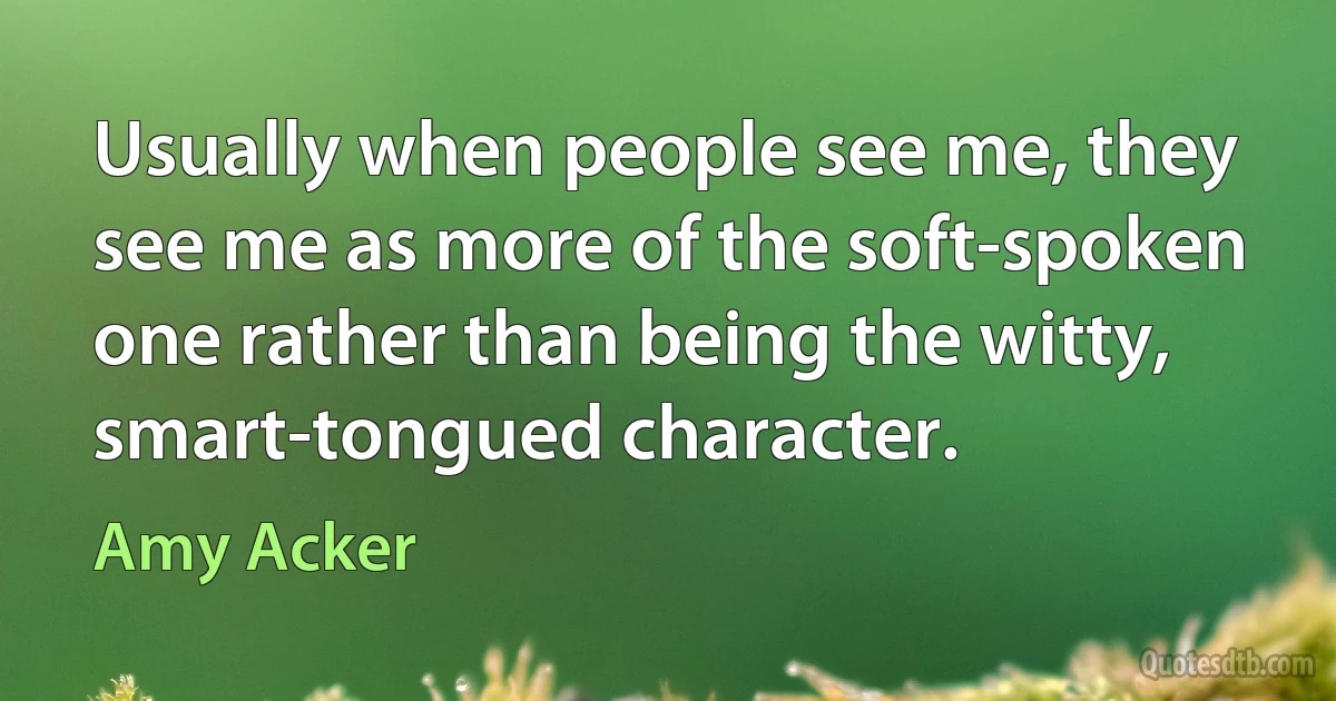 Usually when people see me, they see me as more of the soft-spoken one rather than being the witty, smart-tongued character. (Amy Acker)