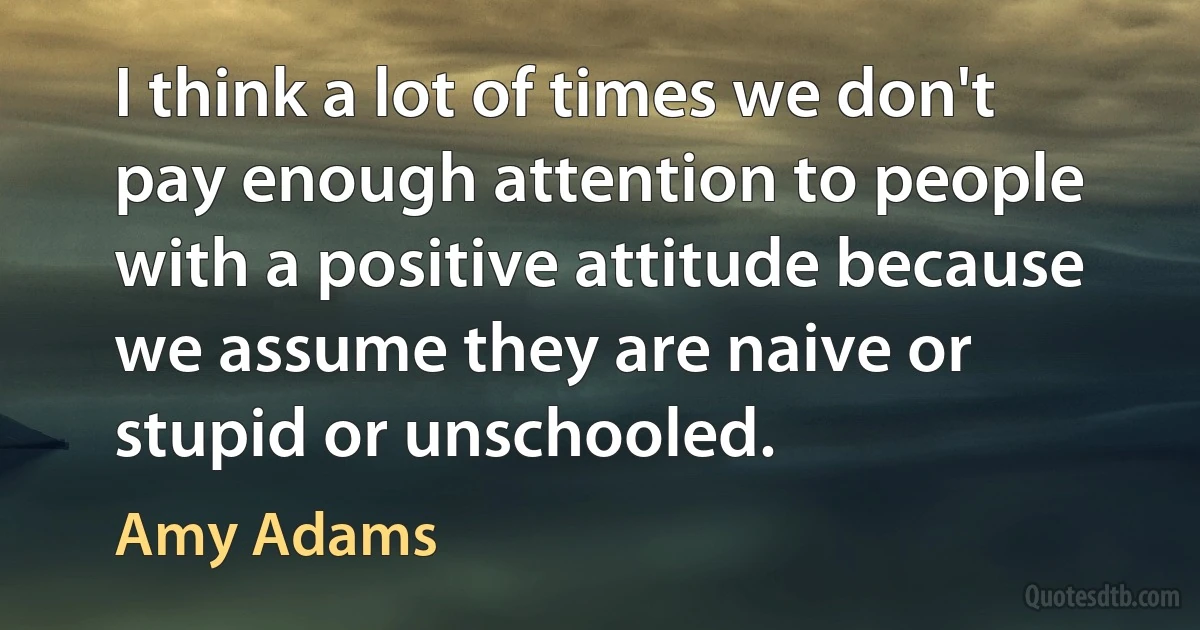 I think a lot of times we don't pay enough attention to people with a positive attitude because we assume they are naive or stupid or unschooled. (Amy Adams)