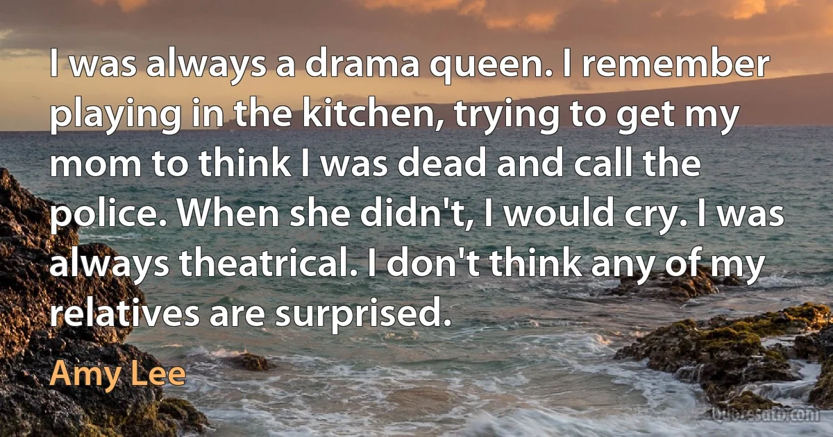 I was always a drama queen. I remember playing in the kitchen, trying to get my mom to think I was dead and call the police. When she didn't, I would cry. I was always theatrical. I don't think any of my relatives are surprised. (Amy Lee)