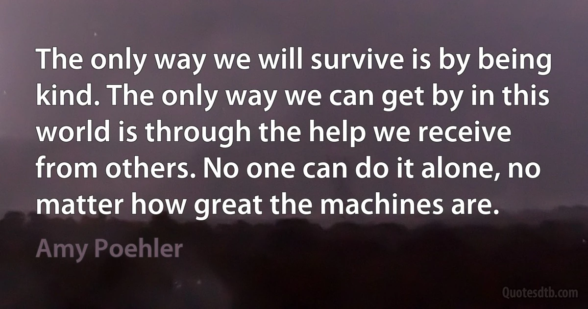 The only way we will survive is by being kind. The only way we can get by in this world is through the help we receive from others. No one can do it alone, no matter how great the machines are. (Amy Poehler)