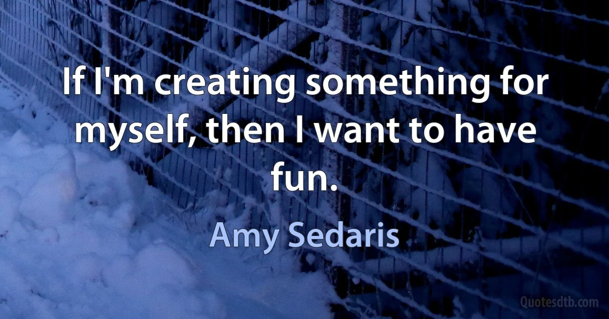 If I'm creating something for myself, then I want to have fun. (Amy Sedaris)