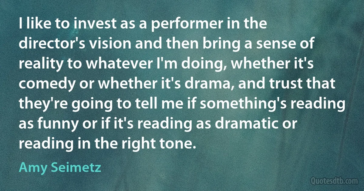 I like to invest as a performer in the director's vision and then bring a sense of reality to whatever I'm doing, whether it's comedy or whether it's drama, and trust that they're going to tell me if something's reading as funny or if it's reading as dramatic or reading in the right tone. (Amy Seimetz)