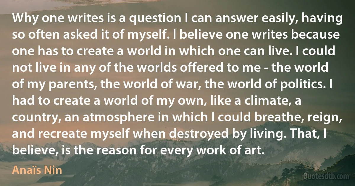 Why one writes is a question I can answer easily, having so often asked it of myself. I believe one writes because one has to create a world in which one can live. I could not live in any of the worlds offered to me - the world of my parents, the world of war, the world of politics. I had to create a world of my own, like a climate, a country, an atmosphere in which I could breathe, reign, and recreate myself when destroyed by living. That, I believe, is the reason for every work of art. (Anaïs Nin)