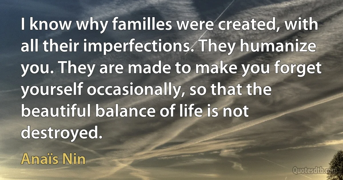 I know why familles were created, with all their imperfections. They humanize you. They are made to make you forget yourself occasionally, so that the beautiful balance of life is not destroyed. (Anaïs Nin)