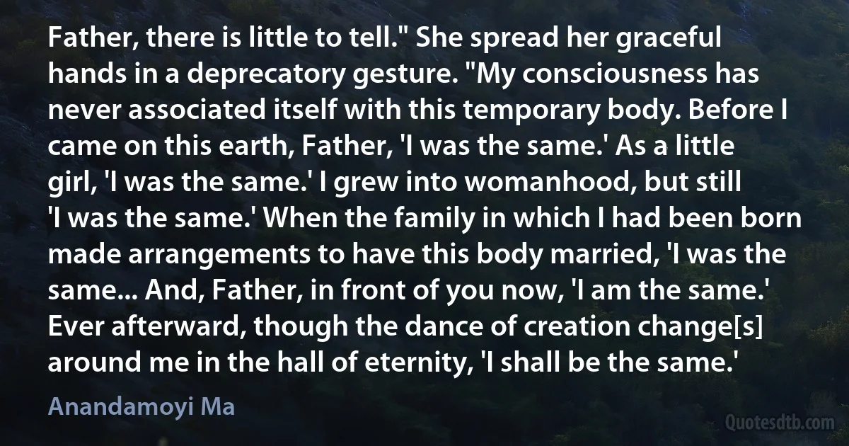 Father, there is little to tell." She spread her graceful hands in a deprecatory gesture. "My consciousness has never associated itself with this temporary body. Before I came on this earth, Father, 'I was the same.' As a little girl, 'I was the same.' I grew into womanhood, but still 'I was the same.' When the family in which I had been born made arrangements to have this body married, 'I was the same... And, Father, in front of you now, 'I am the same.' Ever afterward, though the dance of creation change[s] around me in the hall of eternity, 'I shall be the same.' (Anandamoyi Ma)