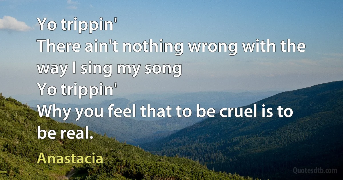 Yo trippin'
There ain't nothing wrong with the way I sing my song
Yo trippin'
Why you feel that to be cruel is to be real. (Anastacia)