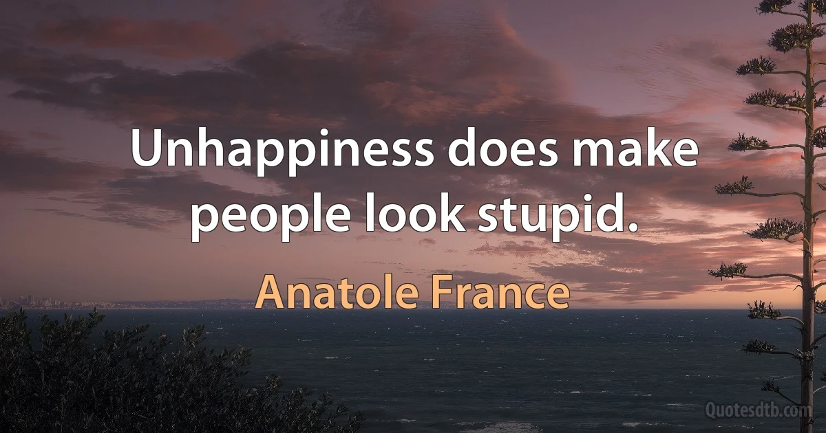 Unhappiness does make people look stupid. (Anatole France)