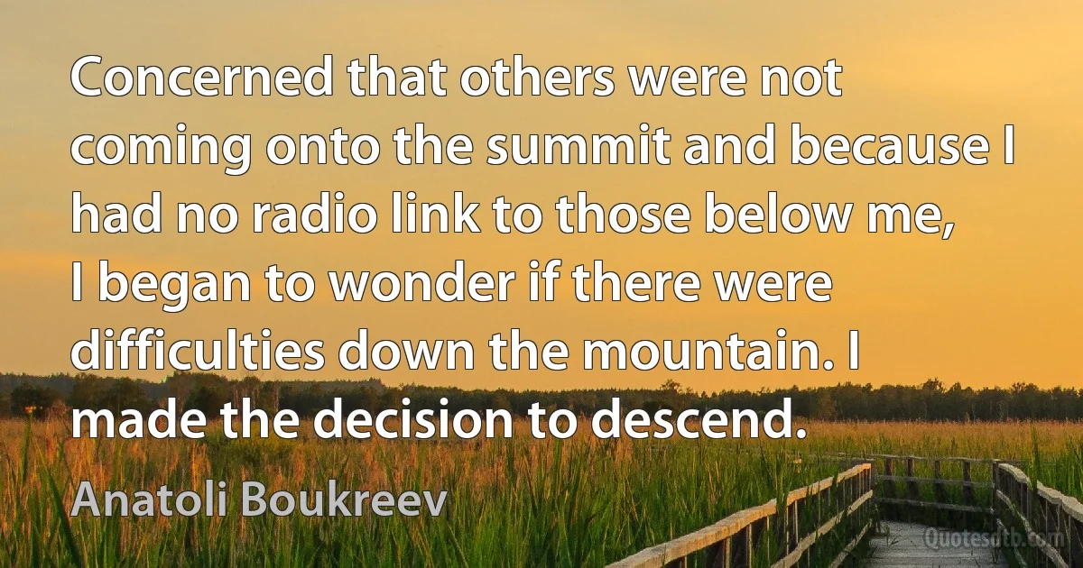 Concerned that others were not coming onto the summit and because I had no radio link to those below me, I began to wonder if there were difficulties down the mountain. I made the decision to descend. (Anatoli Boukreev)