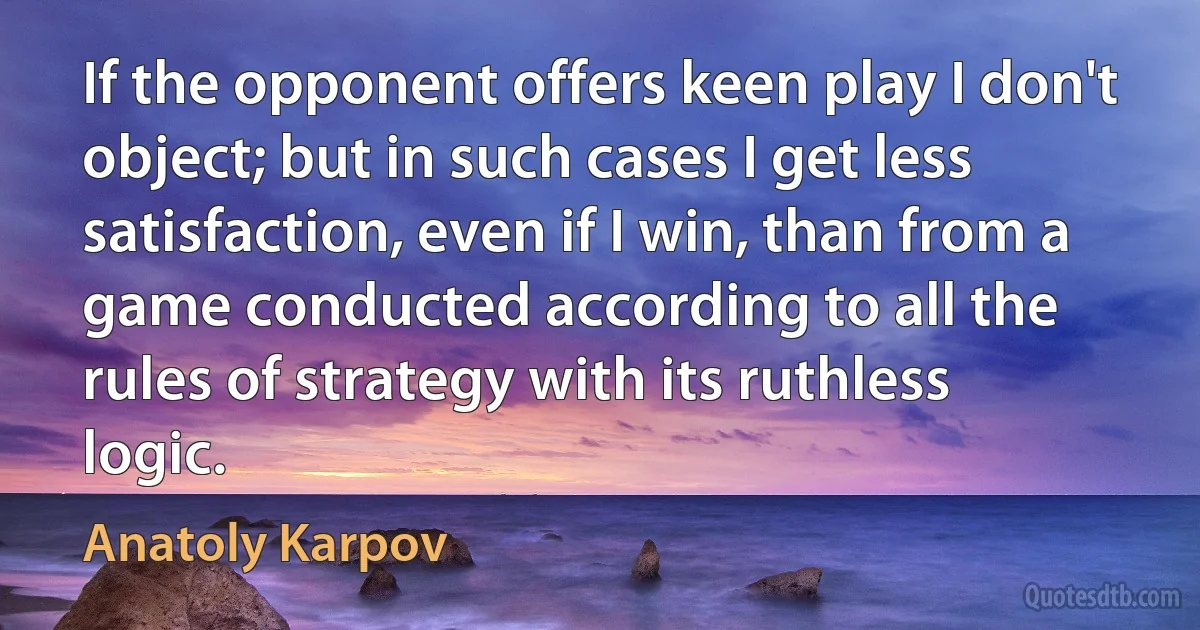 If the opponent offers keen play I don't object; but in such cases I get less satisfaction, even if I win, than from a game conducted according to all the rules of strategy with its ruthless logic. (Anatoly Karpov)