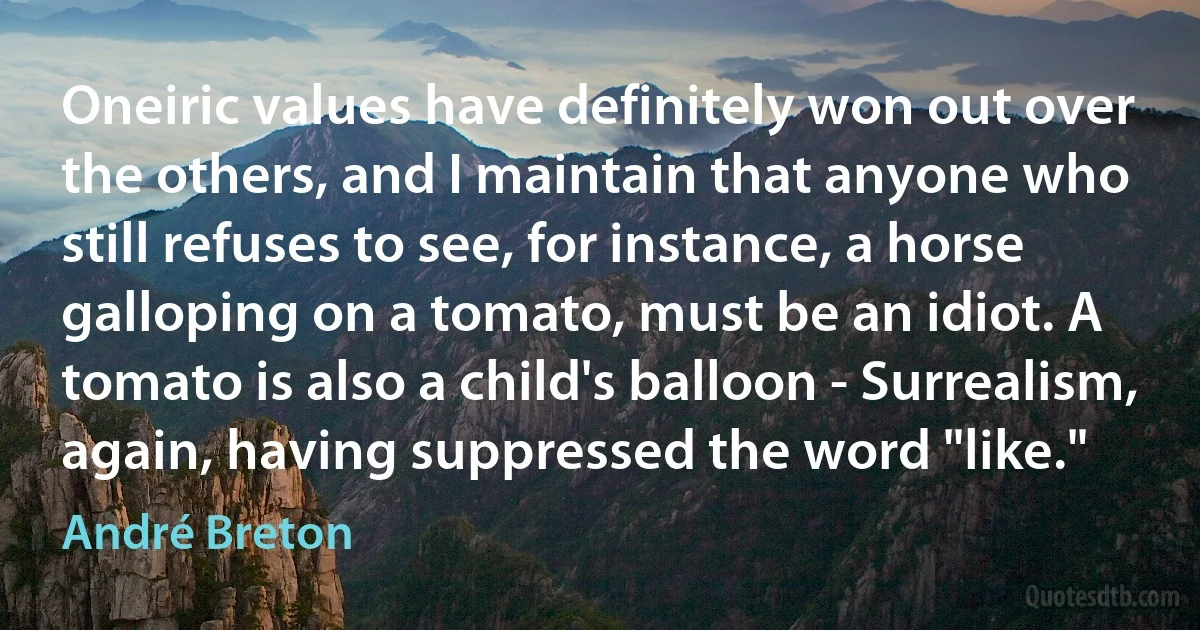 Oneiric values have definitely won out over the others, and I maintain that anyone who still refuses to see, for instance, a horse galloping on a tomato, must be an idiot. A tomato is also a child's balloon - Surrealism, again, having suppressed the word "like." (André Breton)