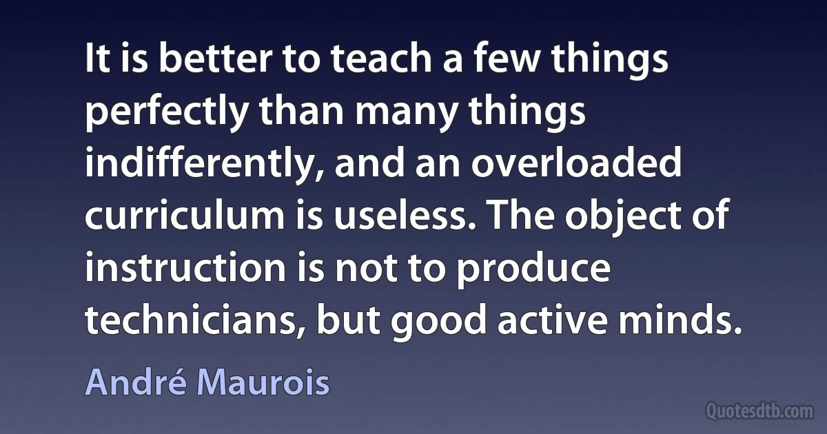 It is better to teach a few things perfectly than many things indifferently, and an overloaded curriculum is useless. The object of instruction is not to produce technicians, but good active minds. (André Maurois)