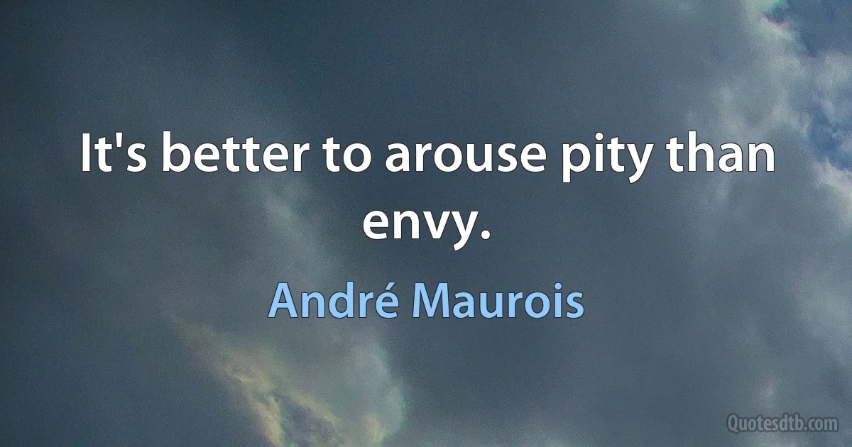 It's better to arouse pity than envy. (André Maurois)