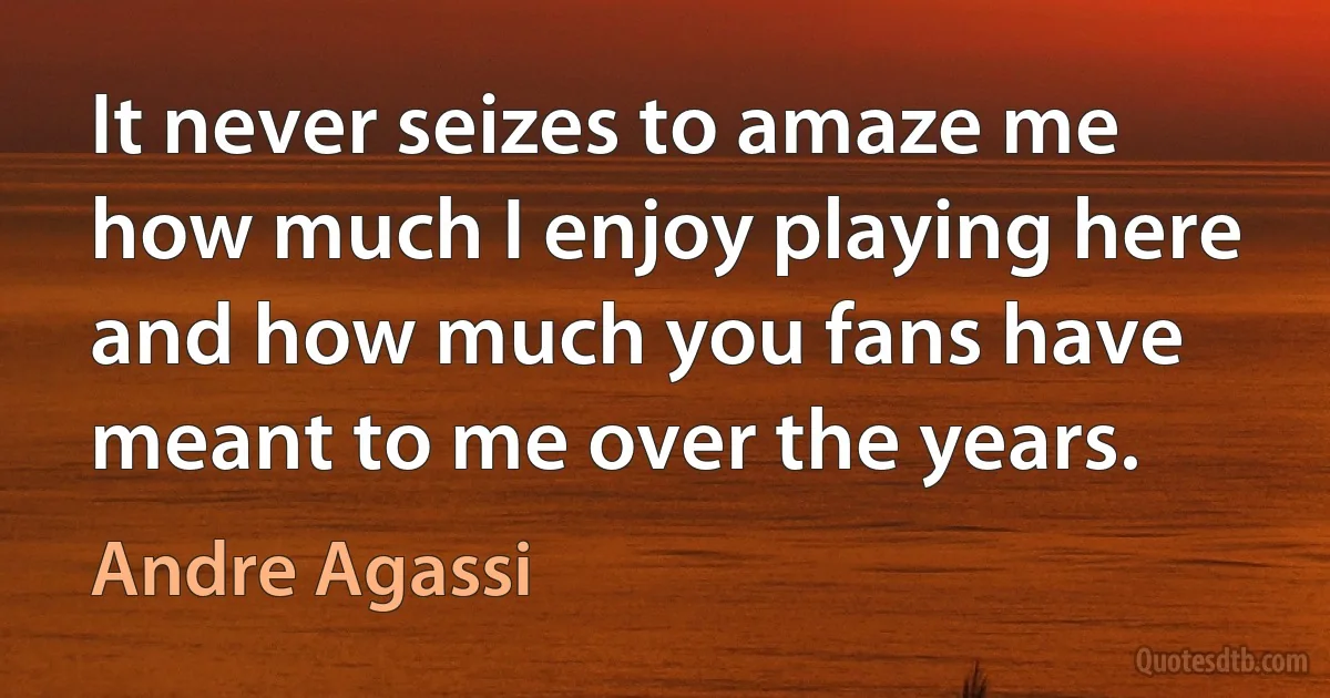 It never seizes to amaze me how much I enjoy playing here and how much you fans have meant to me over the years. (Andre Agassi)