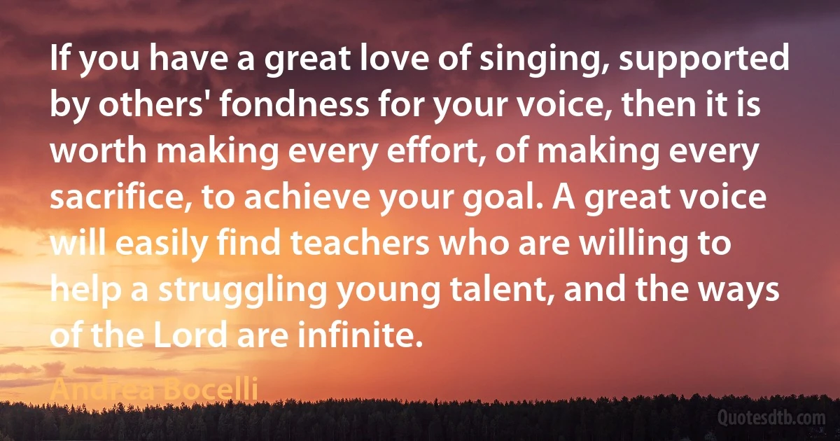 If you have a great love of singing, supported by others' fondness for your voice, then it is worth making every effort, of making every sacrifice, to achieve your goal. A great voice will easily find teachers who are willing to help a struggling young talent, and the ways of the Lord are infinite. (Andrea Bocelli)