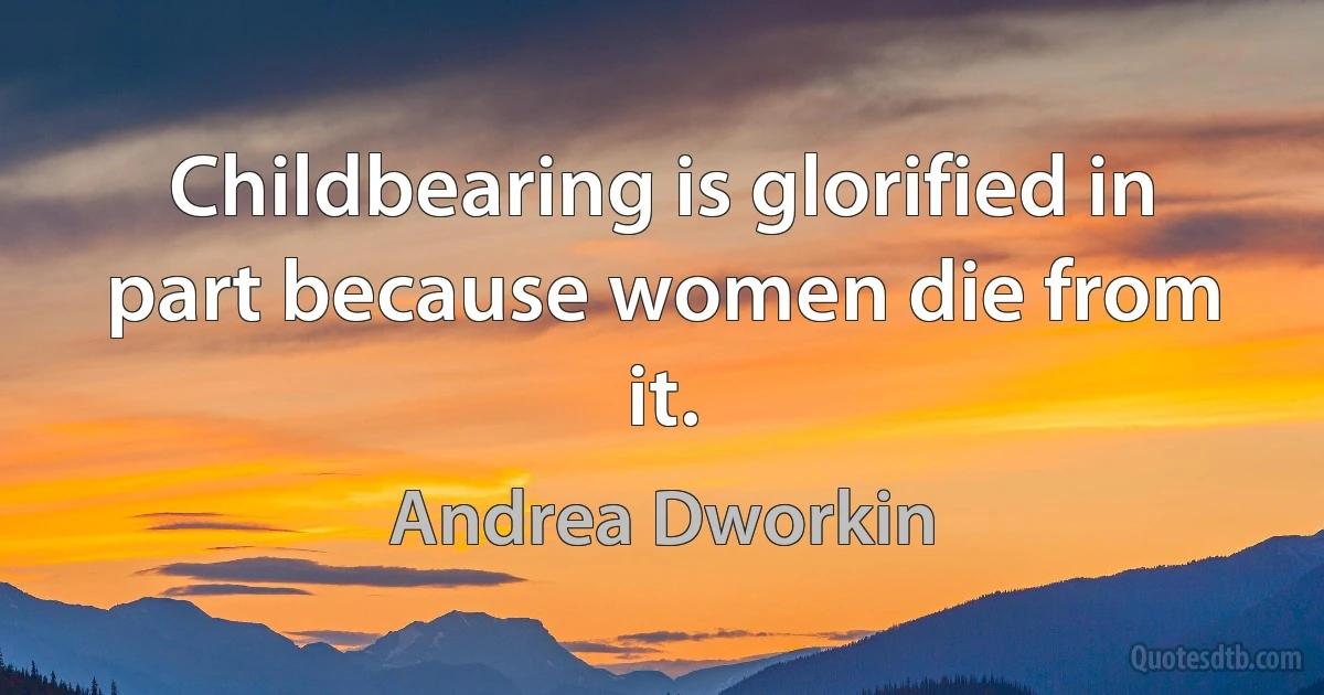 Childbearing is glorified in part because women die from it. (Andrea Dworkin)