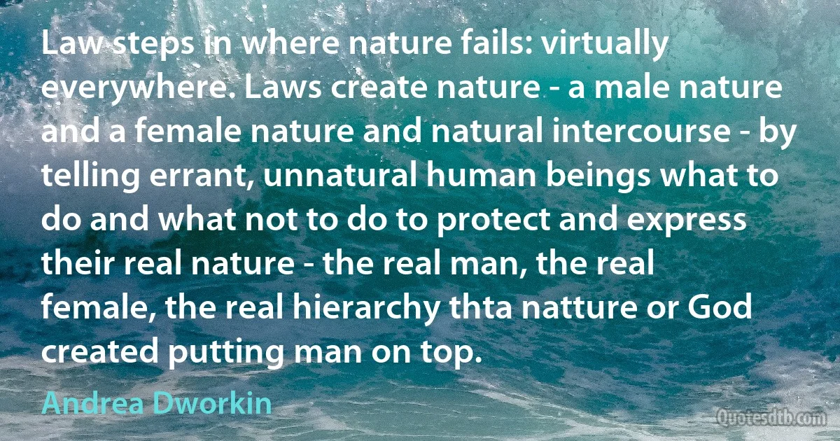 Law steps in where nature fails: virtually everywhere. Laws create nature - a male nature and a female nature and natural intercourse - by telling errant, unnatural human beings what to do and what not to do to protect and express their real nature - the real man, the real female, the real hierarchy thta natture or God created putting man on top. (Andrea Dworkin)