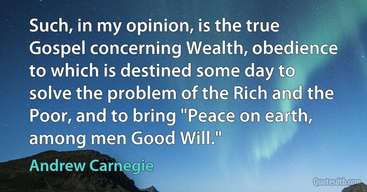 Such, in my opinion, is the true Gospel concerning Wealth, obedience to which is destined some day to solve the problem of the Rich and the Poor, and to bring "Peace on earth, among men Good Will." (Andrew Carnegie)