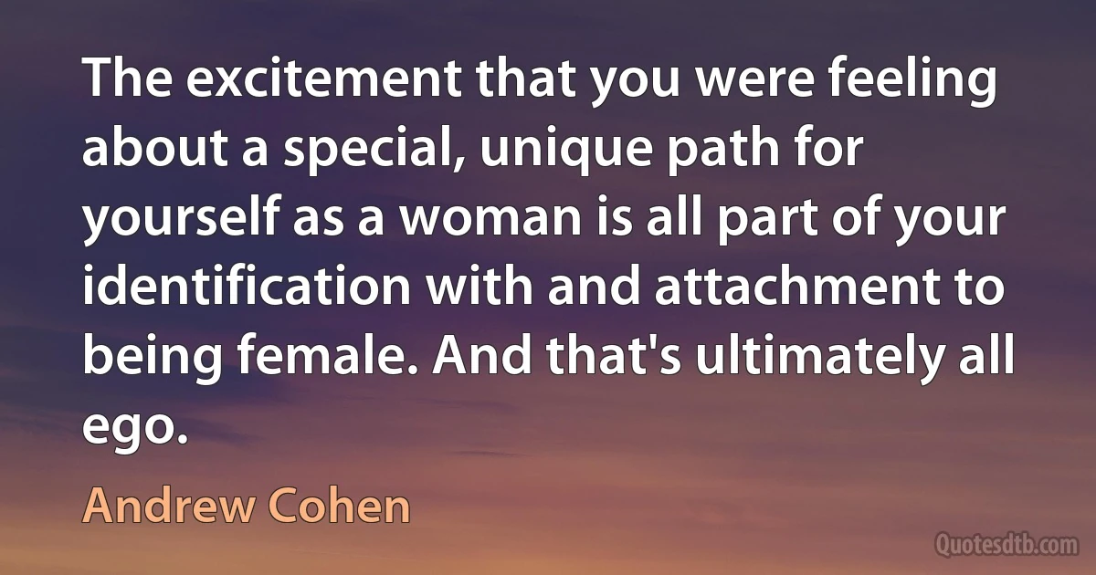 The excitement that you were feeling about a special, unique path for yourself as a woman is all part of your identification with and attachment to being female. And that's ultimately all ego. (Andrew Cohen)