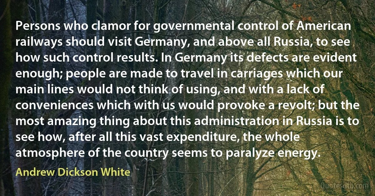 Persons who clamor for governmental control of American railways should visit Germany, and above all Russia, to see how such control results. In Germany its defects are evident enough; people are made to travel in carriages which our main lines would not think of using, and with a lack of conveniences which with us would provoke a revolt; but the most amazing thing about this administration in Russia is to see how, after all this vast expenditure, the whole atmosphere of the country seems to paralyze energy. (Andrew Dickson White)