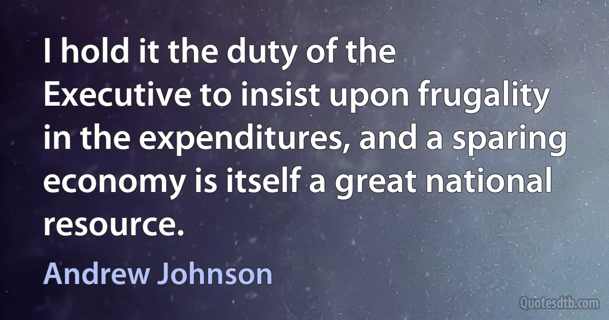 I hold it the duty of the Executive to insist upon frugality in the expenditures, and a sparing economy is itself a great national resource. (Andrew Johnson)