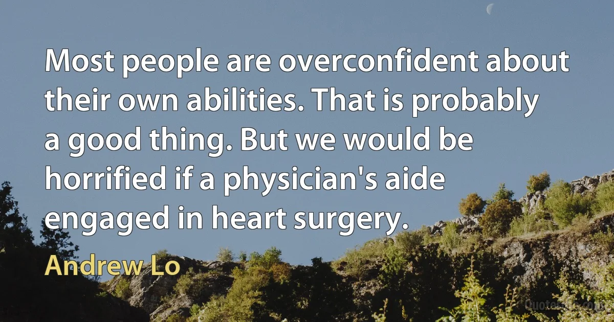 Most people are overconfident about their own abilities. That is probably a good thing. But we would be horrified if a physician's aide engaged in heart surgery. (Andrew Lo)