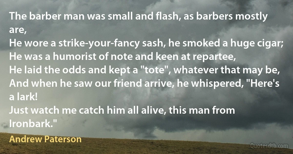 The barber man was small and flash, as barbers mostly are,
He wore a strike-your-fancy sash, he smoked a huge cigar;
He was a humorist of note and keen at repartee,
He laid the odds and kept a "tote", whatever that may be,
And when he saw our friend arrive, he whispered, "Here's a lark!
Just watch me catch him all alive, this man from Ironbark." (Andrew Paterson)