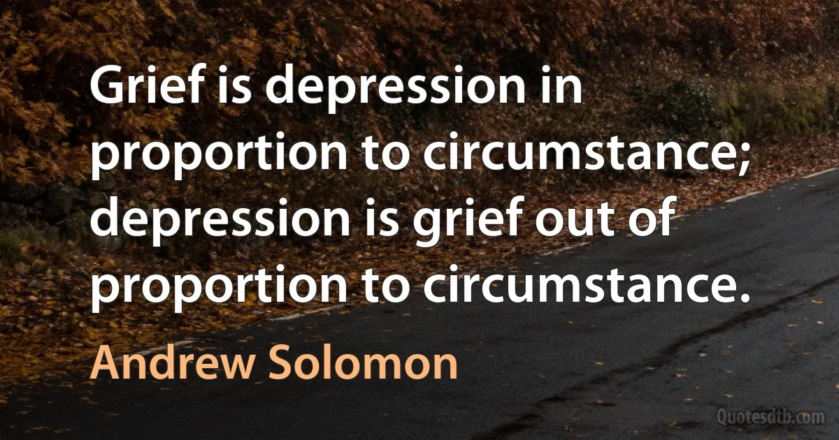 Grief is depression in proportion to circumstance; depression is grief out of proportion to circumstance. (Andrew Solomon)