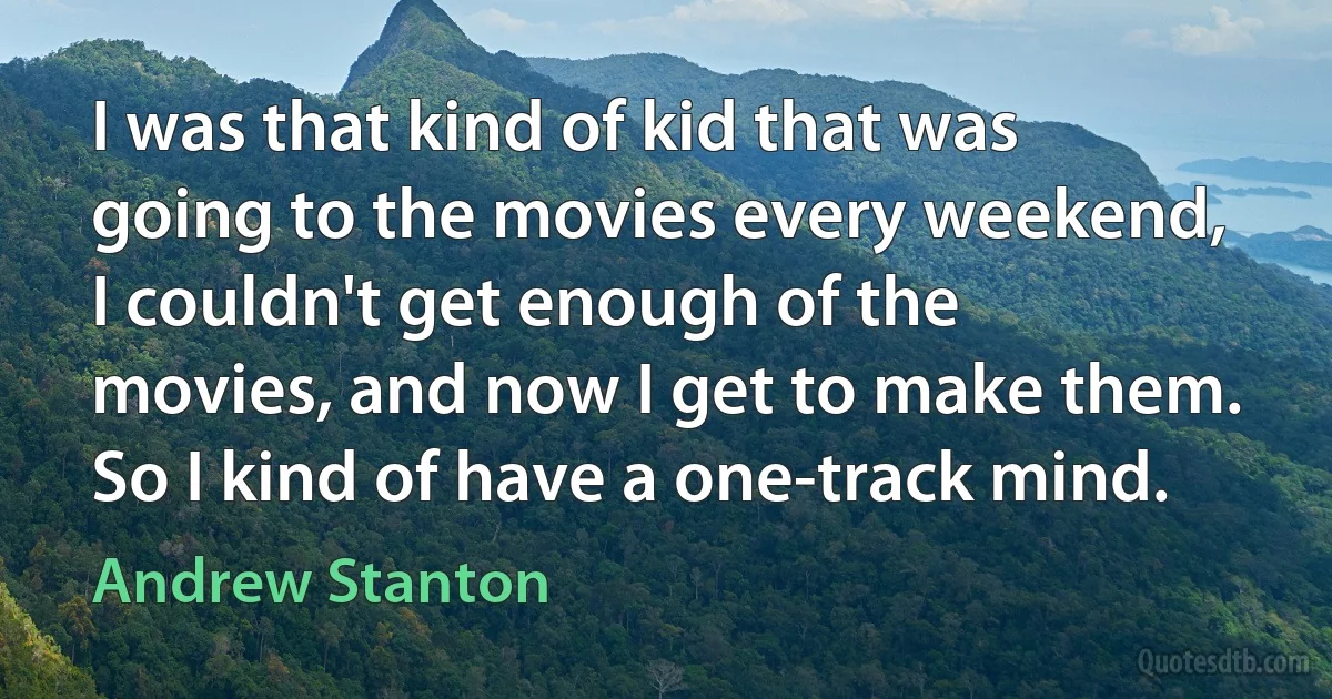 I was that kind of kid that was going to the movies every weekend, I couldn't get enough of the movies, and now I get to make them. So I kind of have a one-track mind. (Andrew Stanton)