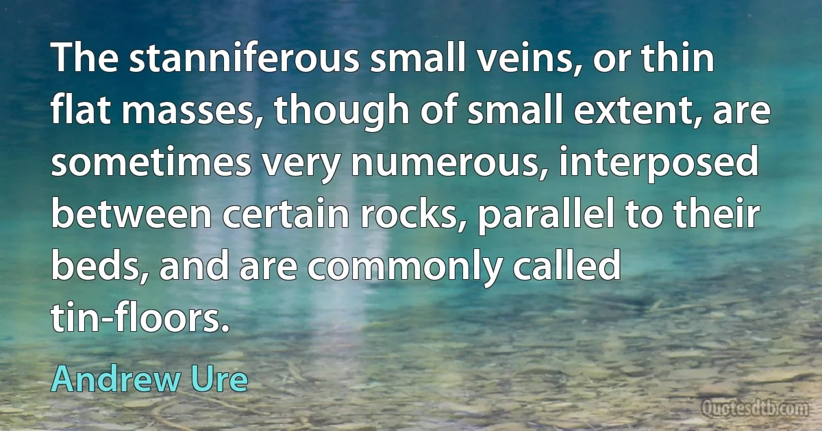 The stanniferous small veins, or thin flat masses, though of small extent, are sometimes very numerous, interposed between certain rocks, parallel to their beds, and are commonly called tin-floors. (Andrew Ure)