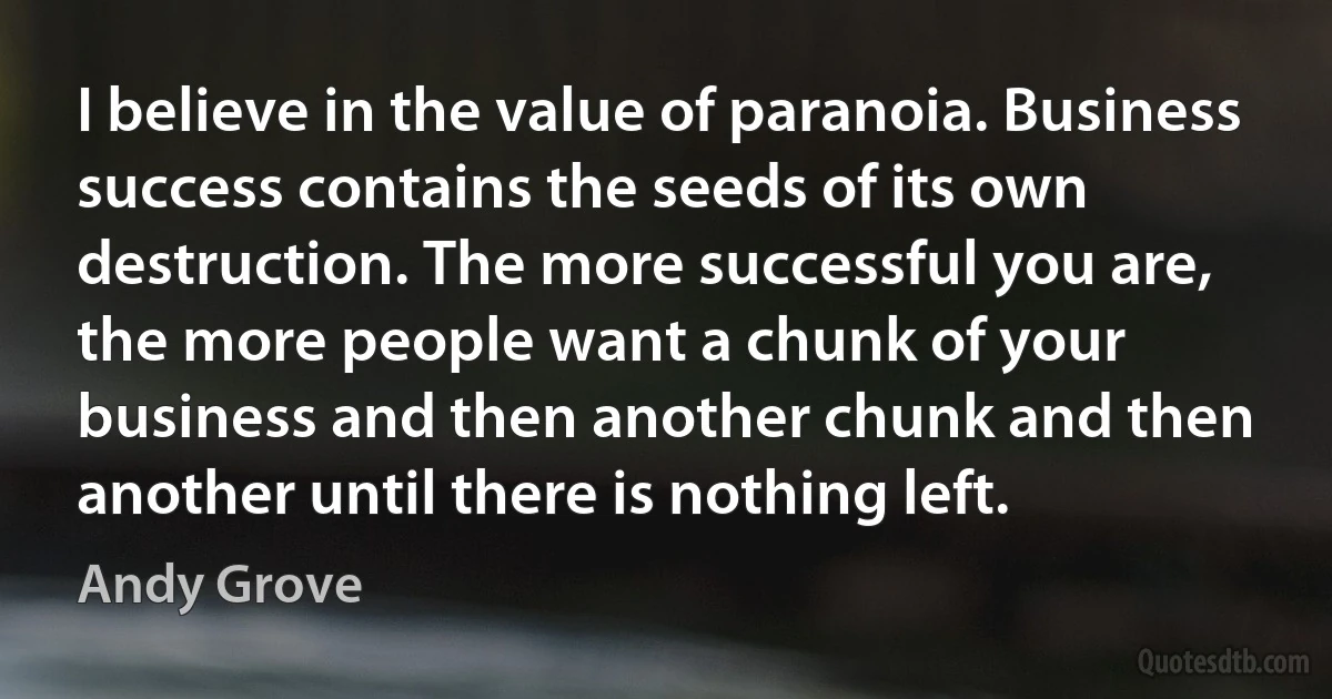 I believe in the value of paranoia. Business success contains the seeds of its own destruction. The more successful you are, the more people want a chunk of your business and then another chunk and then another until there is nothing left. (Andy Grove)